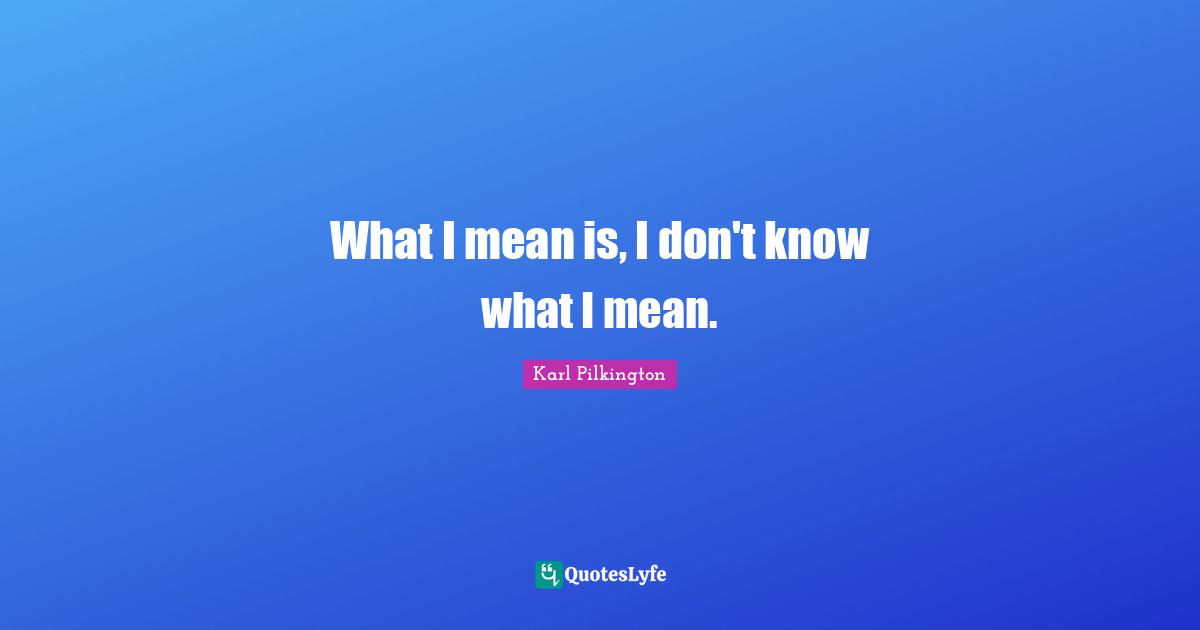 What I mean is, I don't know what I mean.