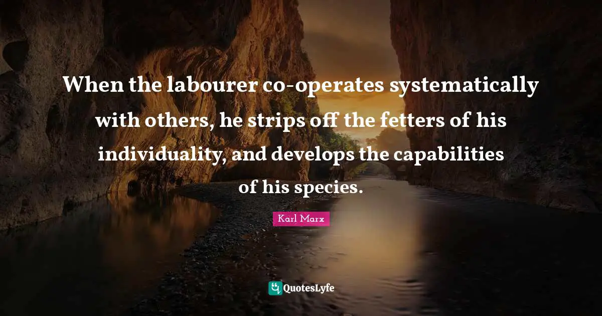 When the labourer co-operates systematically with others, he strips off the fetters of his individuality, and develops the capabilities of his species.