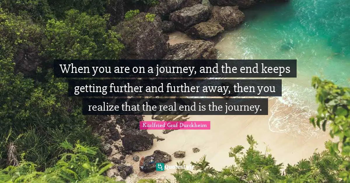 When you are on a journey, and the end keeps getting further and further away, then you realize that the real end is the journey.