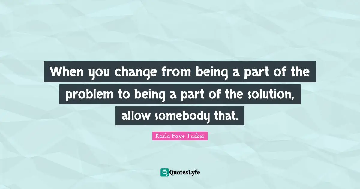 When you change from being a part of the problem to being a part of the solution, allow somebody that.