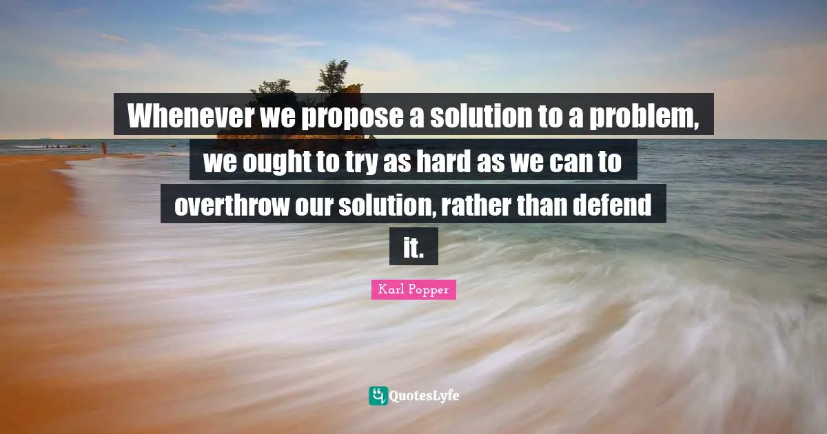 Karl Popper Quotes: "Whenever we propose a solution to a problem, we ought to try as hard as we can to overthrow our solution, rather than defend it."