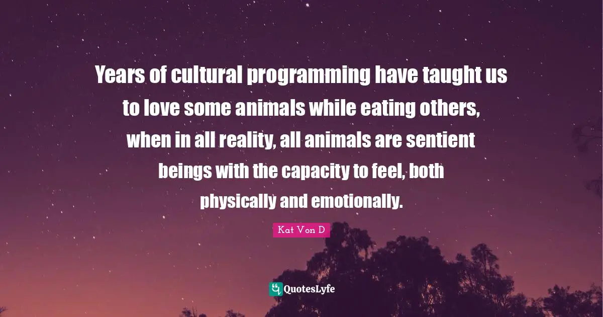 Kat Von D Quotes: "Years of cultural programming have taught us to love some animals while eating others, when in all reality, all animals are sentient beings with the capacity to feel, both physically and emotionally."