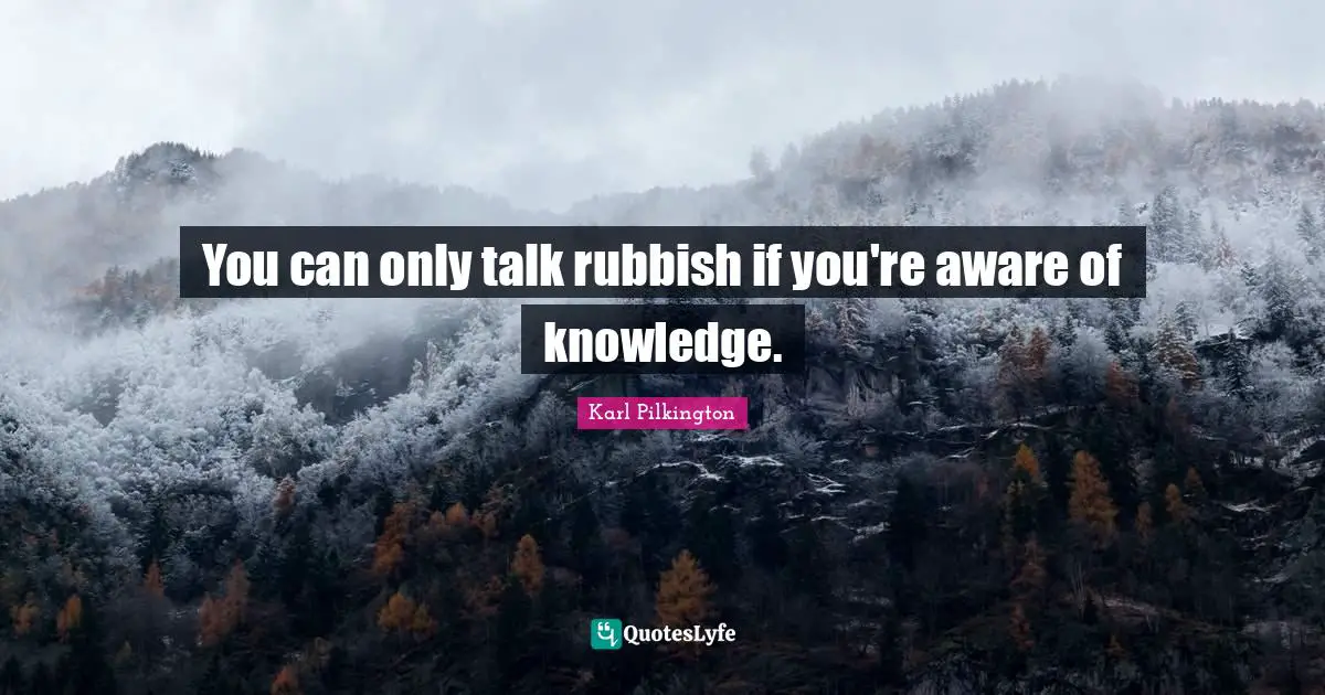 You can only talk rubbish if you're aware of knowledge.