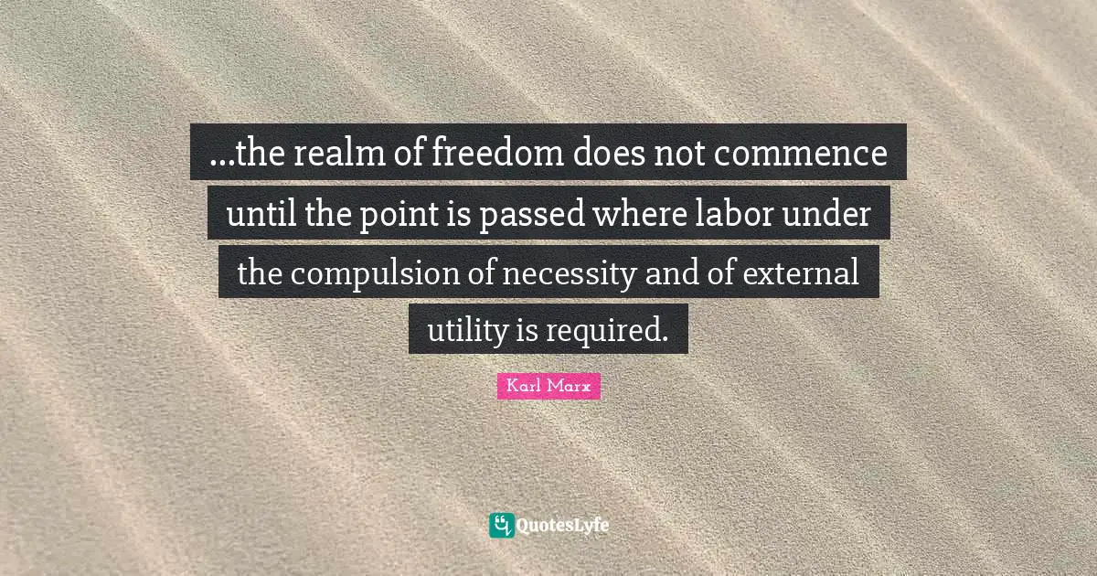 ...the realm of freedom does not commence until the point is passed where labor under the compulsion of necessity and of external utility is required.