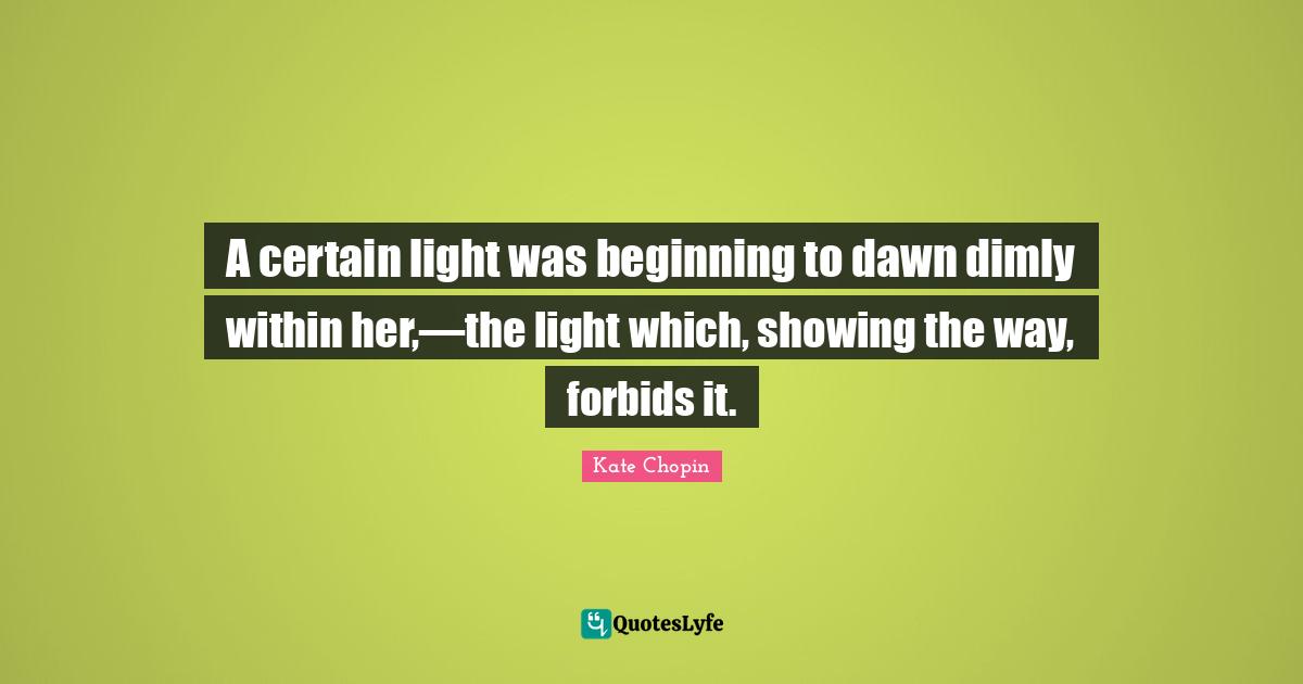 Kate Chopin Quotes: "A certain light was beginning to dawn dimly within her,—the light which, showing the way, forbids it."