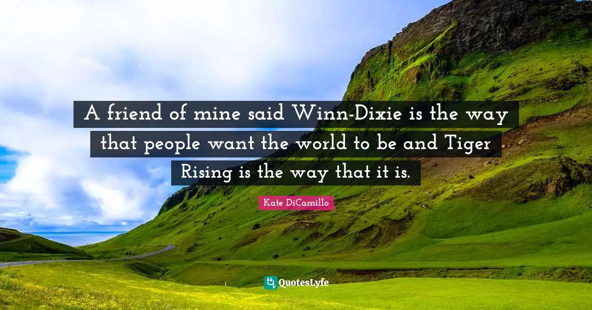 Kate DiCamillo Quotes: "A friend of mine said Winn-Dixie is the way that people want the world to be and Tiger Rising is the way that it is."