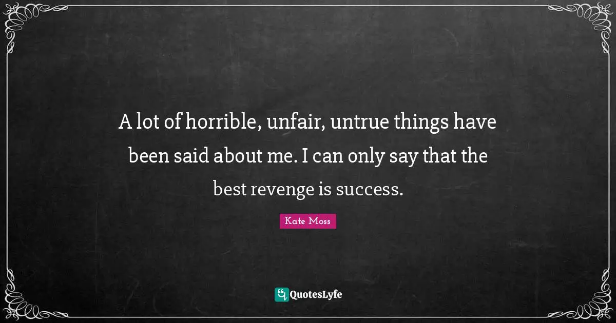 A lot of horrible, unfair, untrue things have been said about me. I can only say that the best revenge is success.