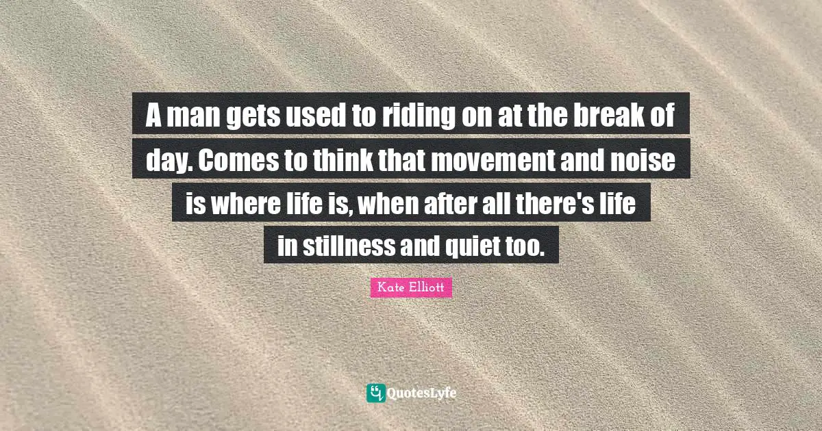 A man gets used to riding on at the break of day. Comes to think that movement and noise is where life is, when after all there's life in stillness and quiet too.