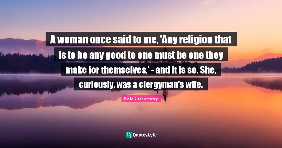 A woman once said to me, 'Any religion that is to be any good to one must be one they make for themselves,' - and it is so. She, curiously, was a clergyman's wife.