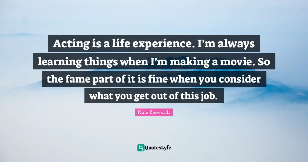 Always Learning Quotes: "Acting is a life experience. I'm always learning things when I'm making a movie. So the fame part of it is fine when you consider what you get out of this job."