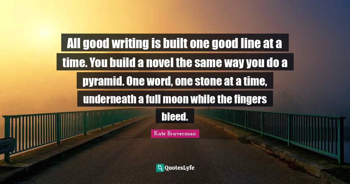 All good writing is built one good line at a time. You build a novel the same way you do a pyramid. One word, one stone at a time, underneath a full moon while the fingers bleed.