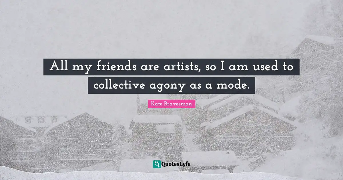 All my friends are artists, so I am used to collective agony as a mode.