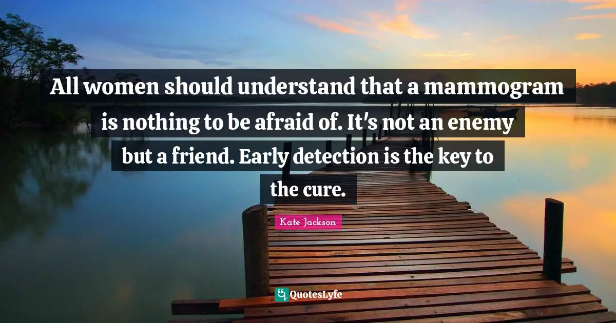 All women should understand that a mammogram is nothing to be afraid of. It's not an enemy but a friend. Early detection is the key to the cure.