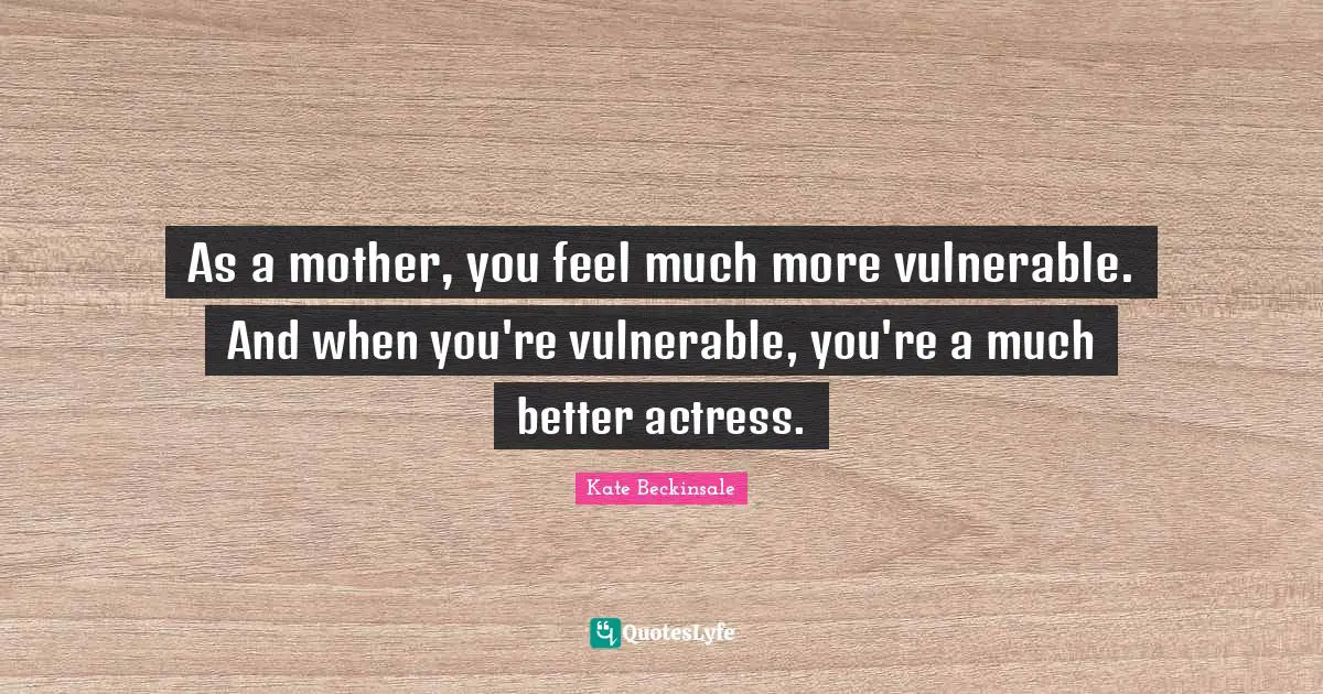 As a mother, you feel much more vulnerable. And when you're vulnerable, you're a much better actress.