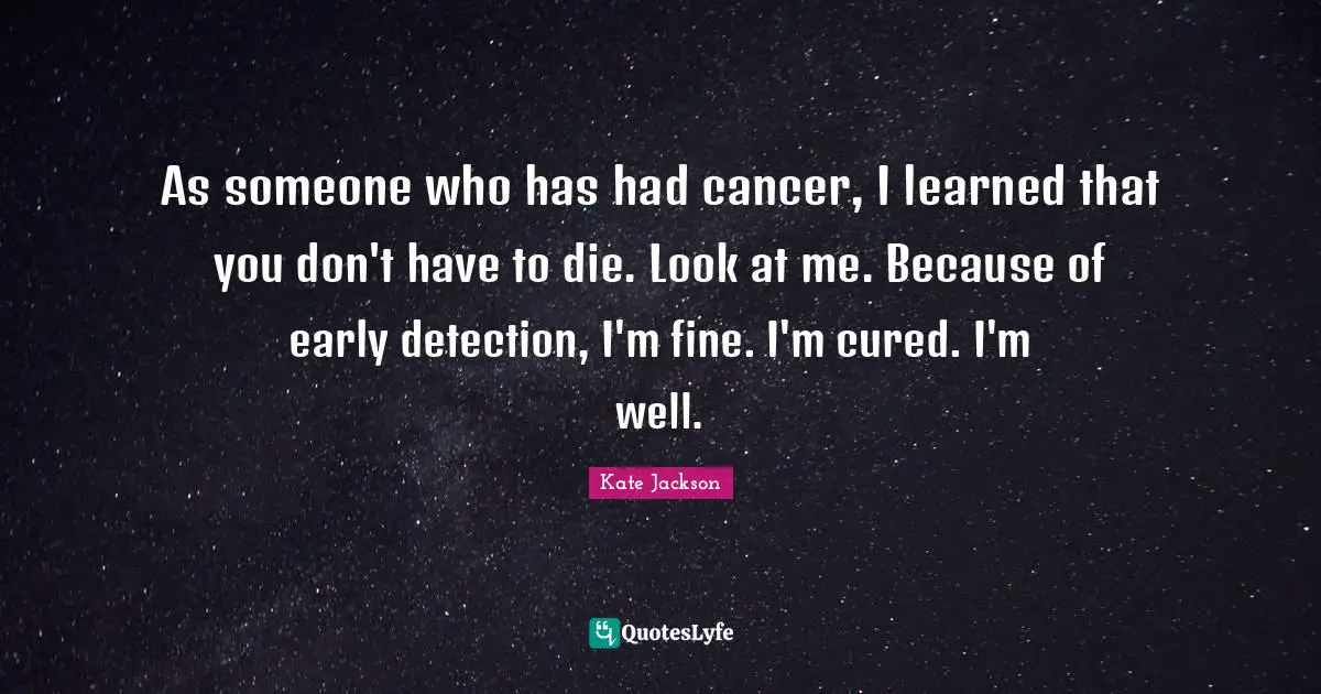 As someone who has had cancer, I learned that you don't have to die. Look at me. Because of early detection, I'm fine. I'm cured. I'm well.