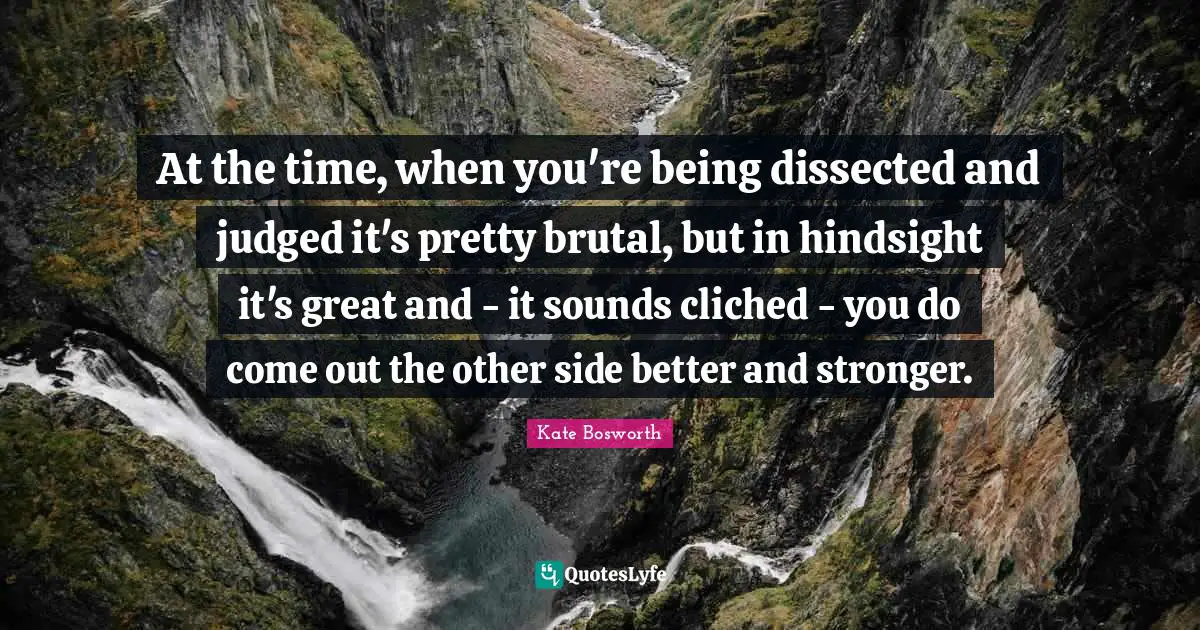 Hindsight Quotes: "At the time, when you're being dissected and judged it's pretty brutal, but in hindsight it's great and - it sounds cliched - you do come out the other side better and stronger."