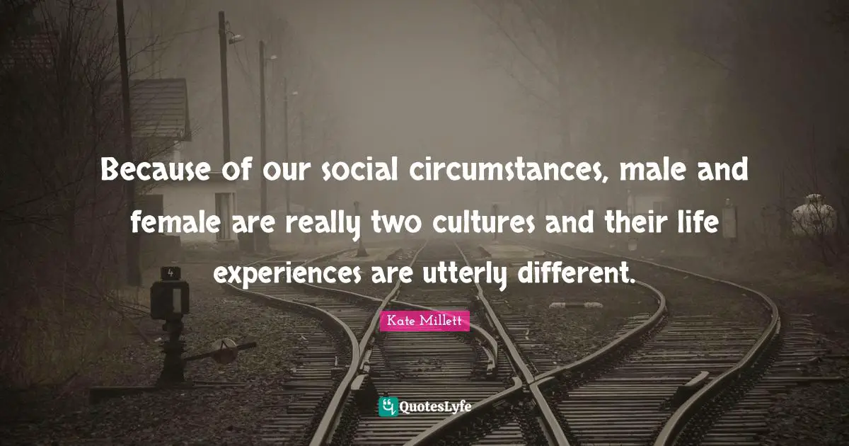 Because of our social circumstances, male and female are really two cultures and their life experiences are utterly different.