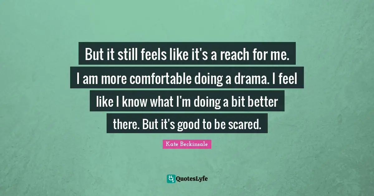 But it still feels like it's a reach for me. I am more comfortable doing a drama. I feel like I know what I'm doing a bit better there. But it's good to be scared.