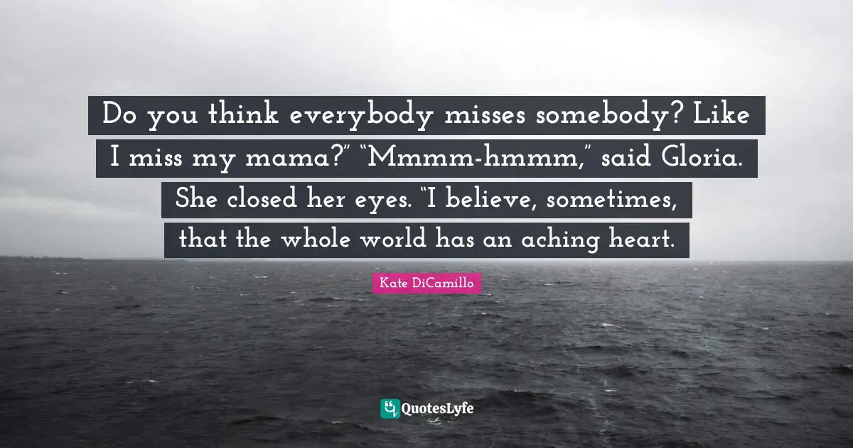 Do you think everybody misses somebody? Like I miss my mama?” “Mmmm-hmmm,” said Gloria. She closed her eyes. “I believe, sometimes, that the whole world has an aching heart.