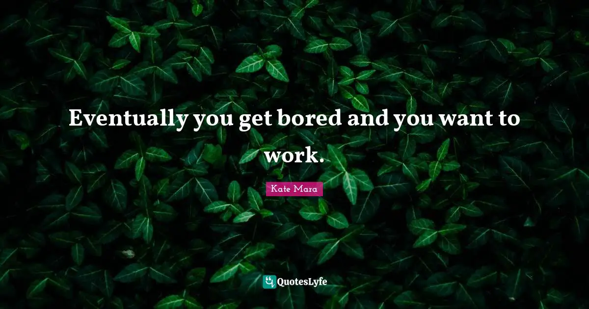 Eventually you get bored and you want to work.