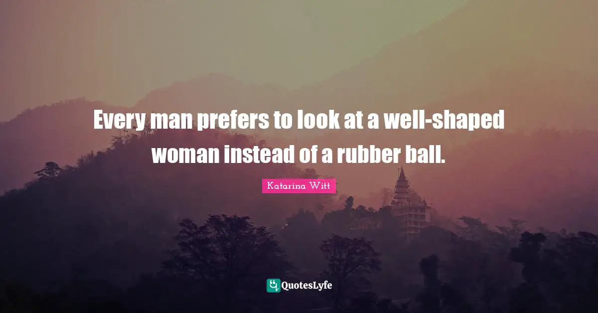 Every man prefers to look at a well-shaped woman instead of a rubber ball.