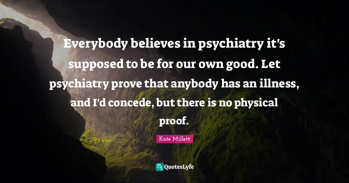 Kate Millett Quotes: Everybody believes in psychiatry it's supposed to be for our own good. Let psychiatry prove that anybody has an illness, and I'd concede, but there is no physical proof.