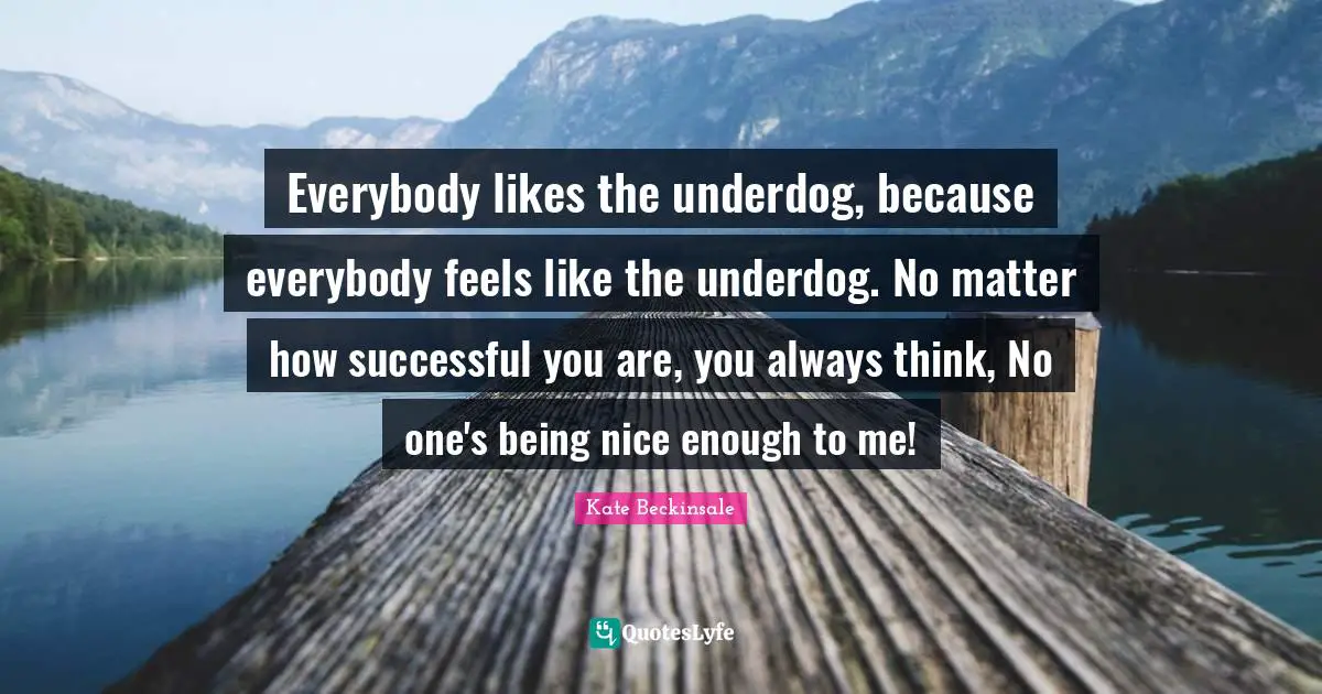 Everybody likes the underdog, because everybody feels like the underdog. No matter how successful you are, you always think, No one's being nice enough to me!