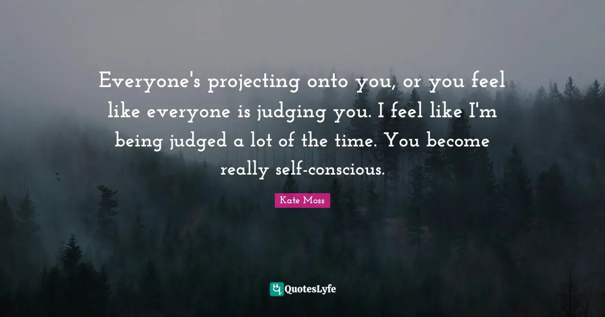 Everyone's projecting onto you, or you feel like everyone is judging you. I feel like I'm being judged a lot of the time. You become really self-conscious.