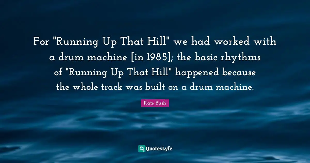 For "Running Up That Hill" we had worked with a drum machine [in 1985]; the basic rhythms of "Running Up That Hill" happened because the whole track was built on a drum machine.