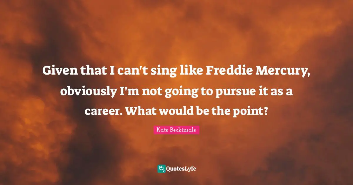 Given that I can't sing like Freddie Mercury, obviously I'm not going to pursue it as a career. What would be the point?