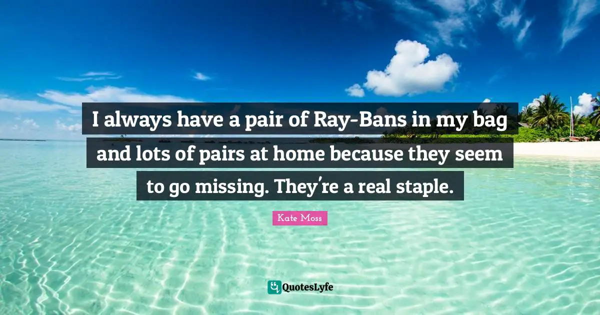 I always have a pair of Ray-Bans in my bag and lots of pairs at home because they seem to go missing. They're a real staple.