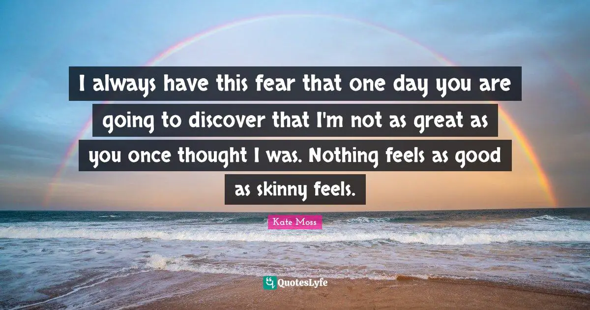 I always have this fear that one day you are going to discover that I'm not as great as you once thought I was. Nothing feels as good as skinny feels.