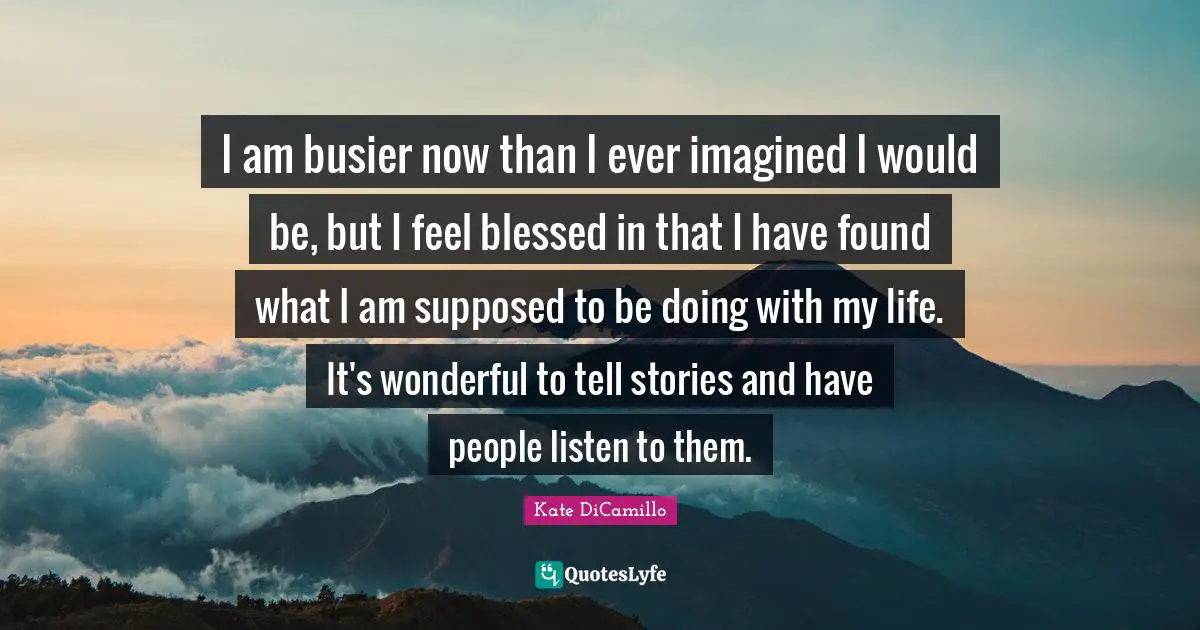 I am busier now than I ever imagined I would be, but I feel blessed in that I have found what I am supposed to be doing with my life. It's wonderful to tell stories and have people listen to them.