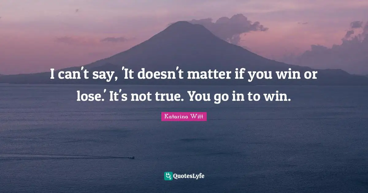 I can't say, 'It doesn't matter if you win or lose.' It's not true. You go in to win.