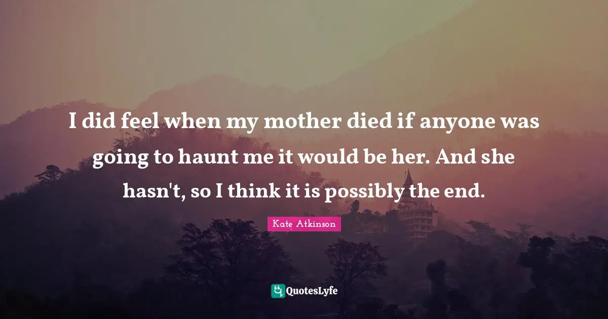 I did feel when my mother died if anyone was going to haunt me it would be her. And she hasn't, so I think it is possibly the end.