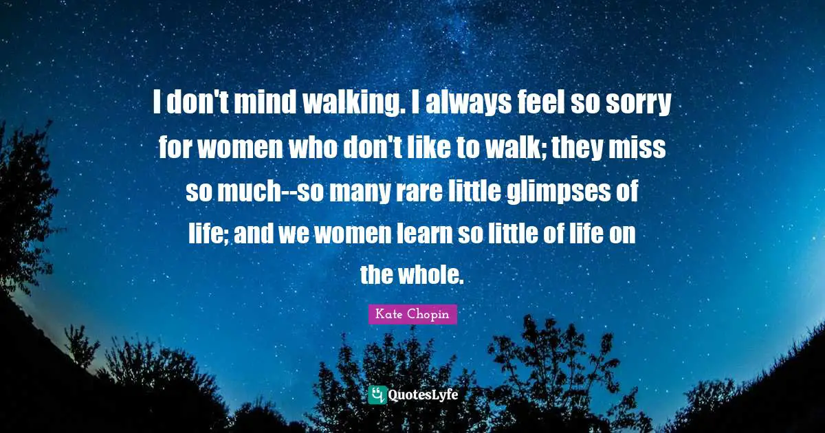 Kate Chopin Quotes: "I don't mind walking. I always feel so sorry for women who don't like to walk; they miss so much--so many rare little glimpses of life; and we women learn so little of life on the whole."