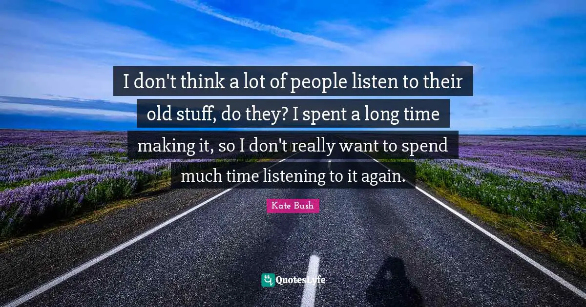 I don't think a lot of people listen to their old stuff, do they? I spent a long time making it, so I don't really want to spend much time listening to it again.