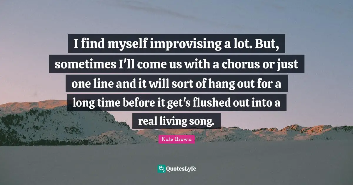 I find myself improvising a lot. But, sometimes I'll come us with a chorus or just one line and it will sort of hang out for a long time before it get's flushed out into a real living song.