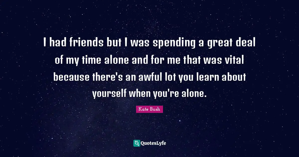 Kate Bush Quotes: "I had friends but I was spending a great deal of my time alone and for me that was vital because there's an awful lot you learn about yourself when you're alone."