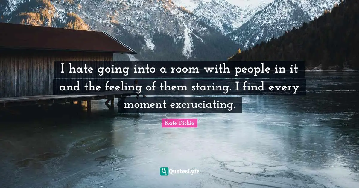 I hate going into a room with people in it and the feeling of them staring. I find every moment excruciating.