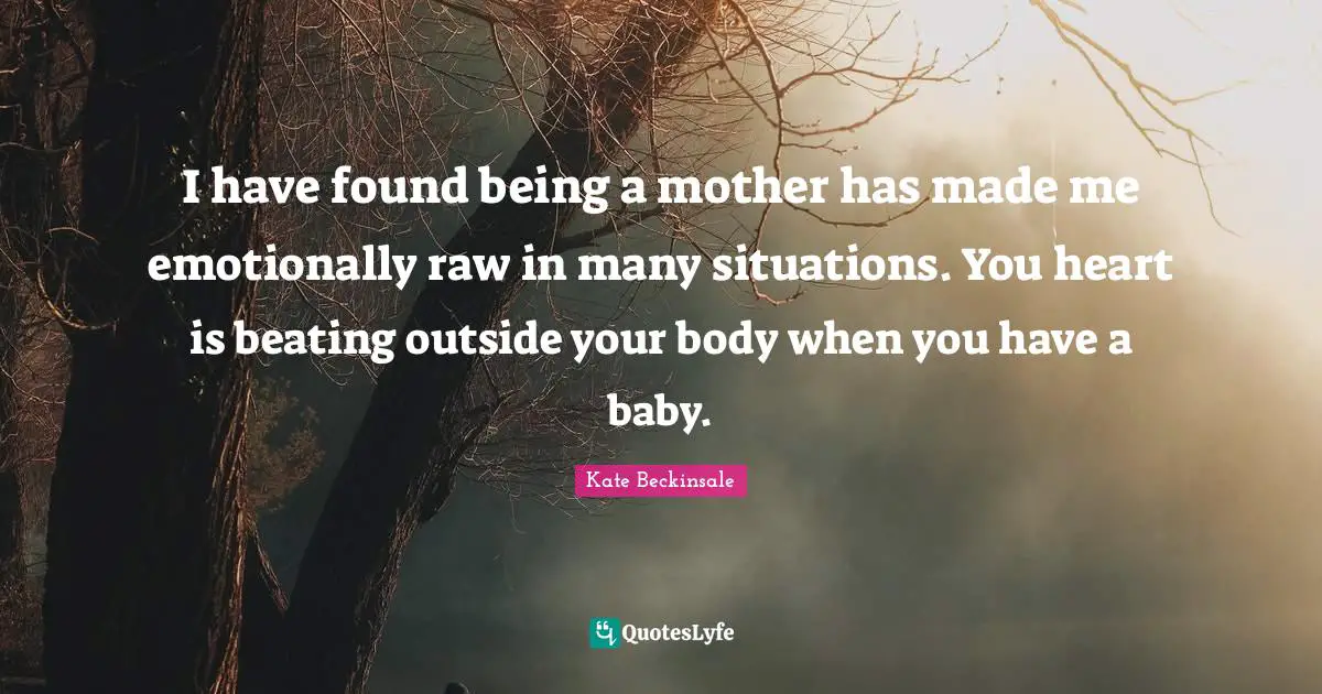 I have found being a mother has made me emotionally raw in many situations. You heart is beating outside your body when you have a baby.