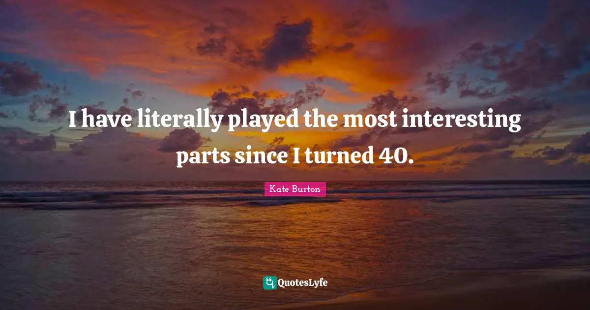 I have literally played the most interesting parts since I turned 40.
