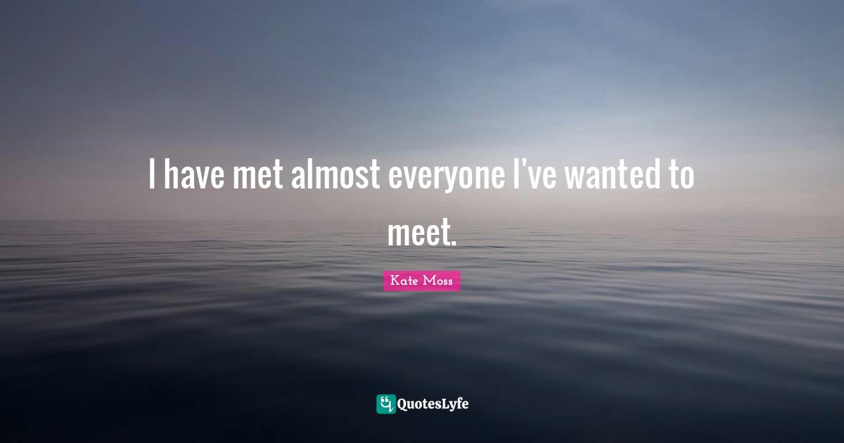 I have met almost everyone I've wanted to meet.