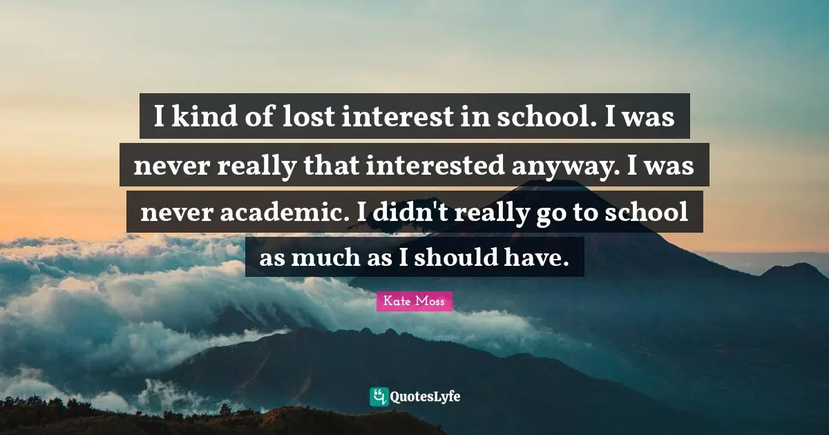 I kind of lost interest in school. I was never really that interested anyway. I was never academic. I didn't really go to school as much as I should have.