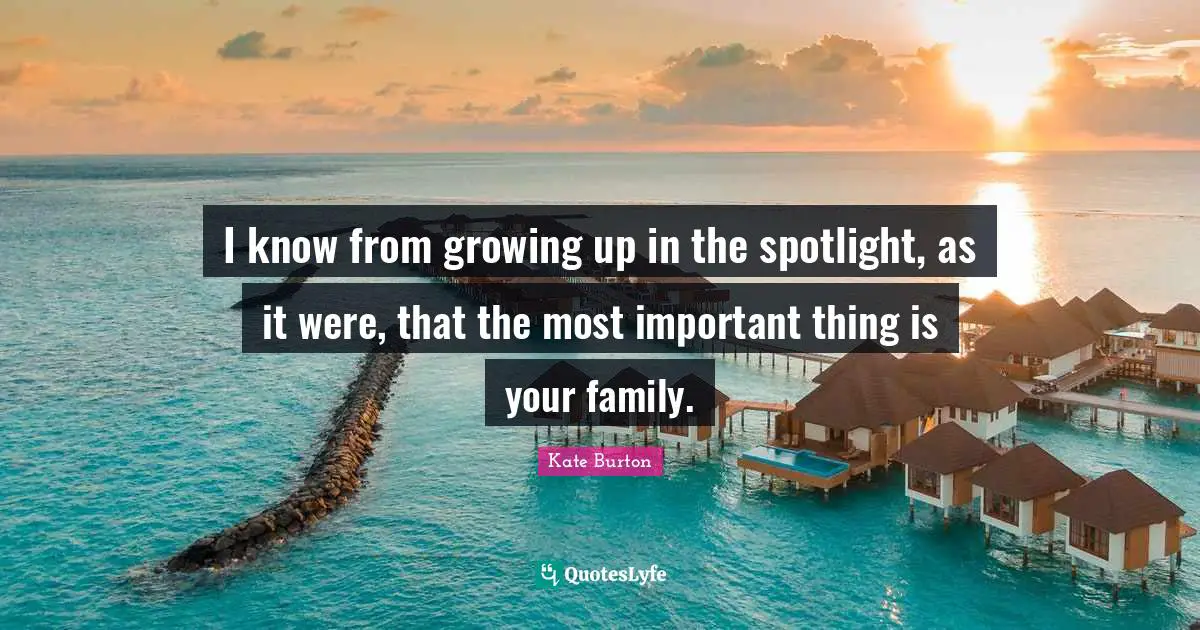 I know from growing up in the spotlight, as it were, that the most important thing is your family.
