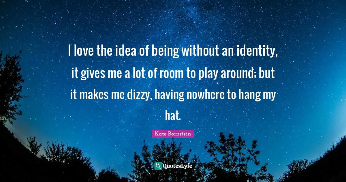 I love the idea of being without an identity, it gives me a lot of room to play around; but it makes me dizzy, having nowhere to hang my hat.