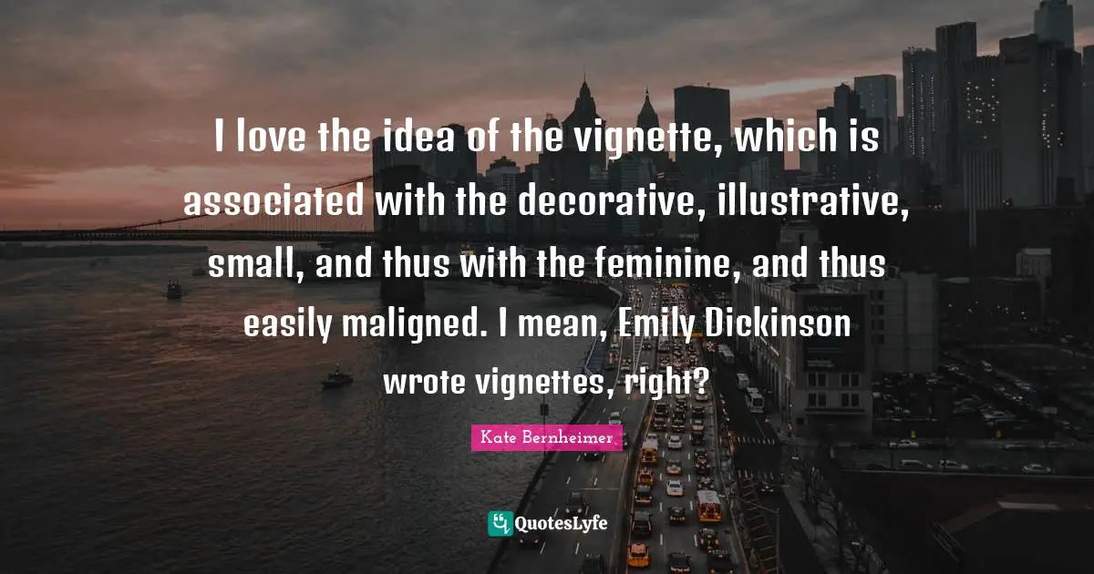 Kate Bernheimer Quotes: "I love the idea of the vignette, which is associated with the decorative, illustrative, small, and thus with the feminine, and thus easily maligned. I mean, Emily Dickinson wrote vignettes, right?"