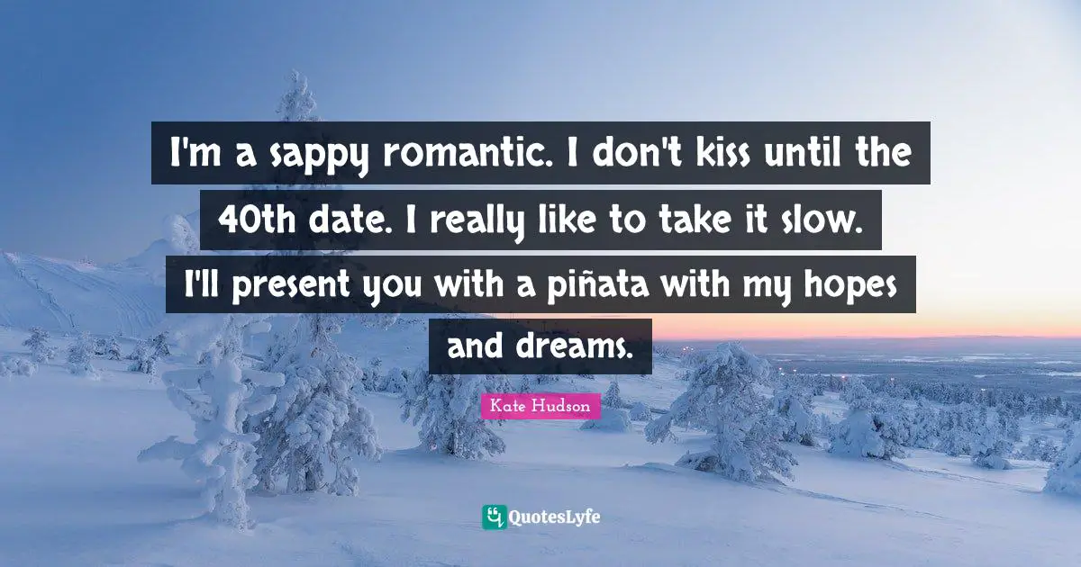 I'm a sappy romantic. I don't kiss until the 40th date. I really like to take it slow. I'll present you with a piñata with my hopes and dreams.