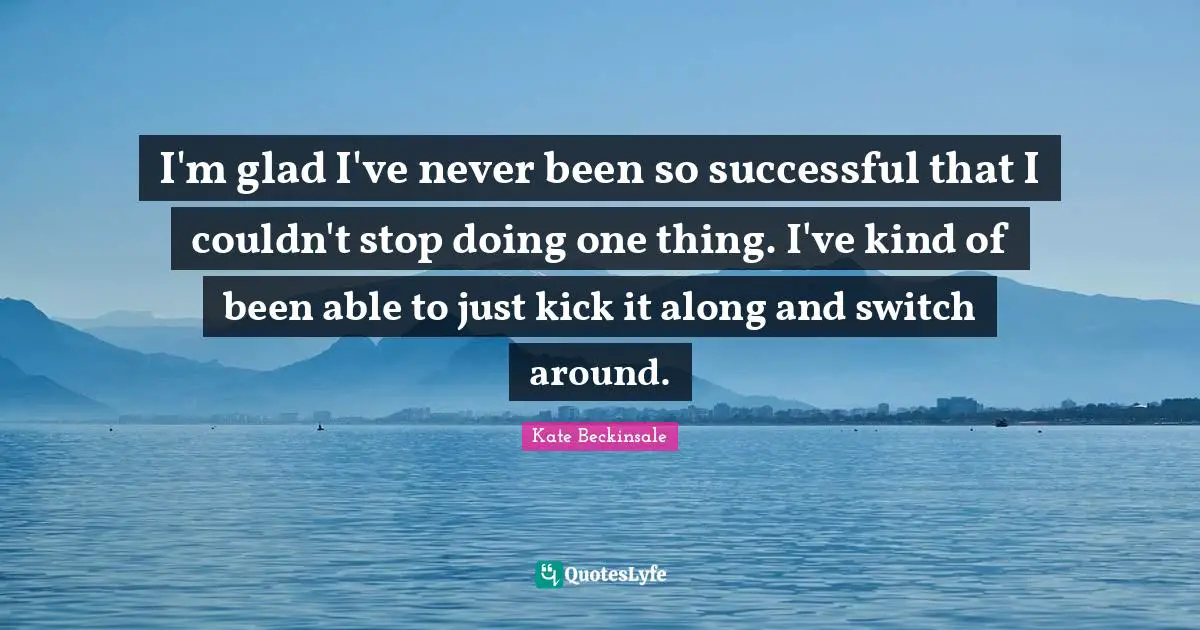 I'm glad I've never been so successful that I couldn't stop doing one thing. I've kind of been able to just kick it along and switch around.