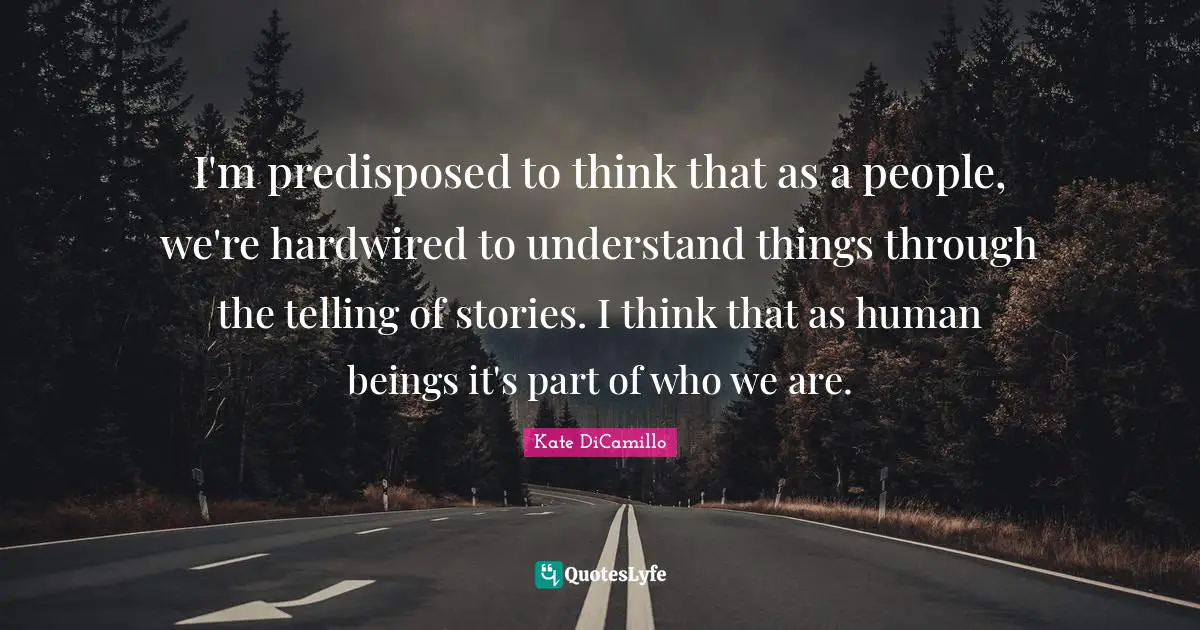 I'm predisposed to think that as a people, we're hardwired to understand things through the telling of stories. I think that as human beings it's part of who we are.